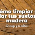 Cómo Limpiar y Cuidar Tus Suelos de Madera